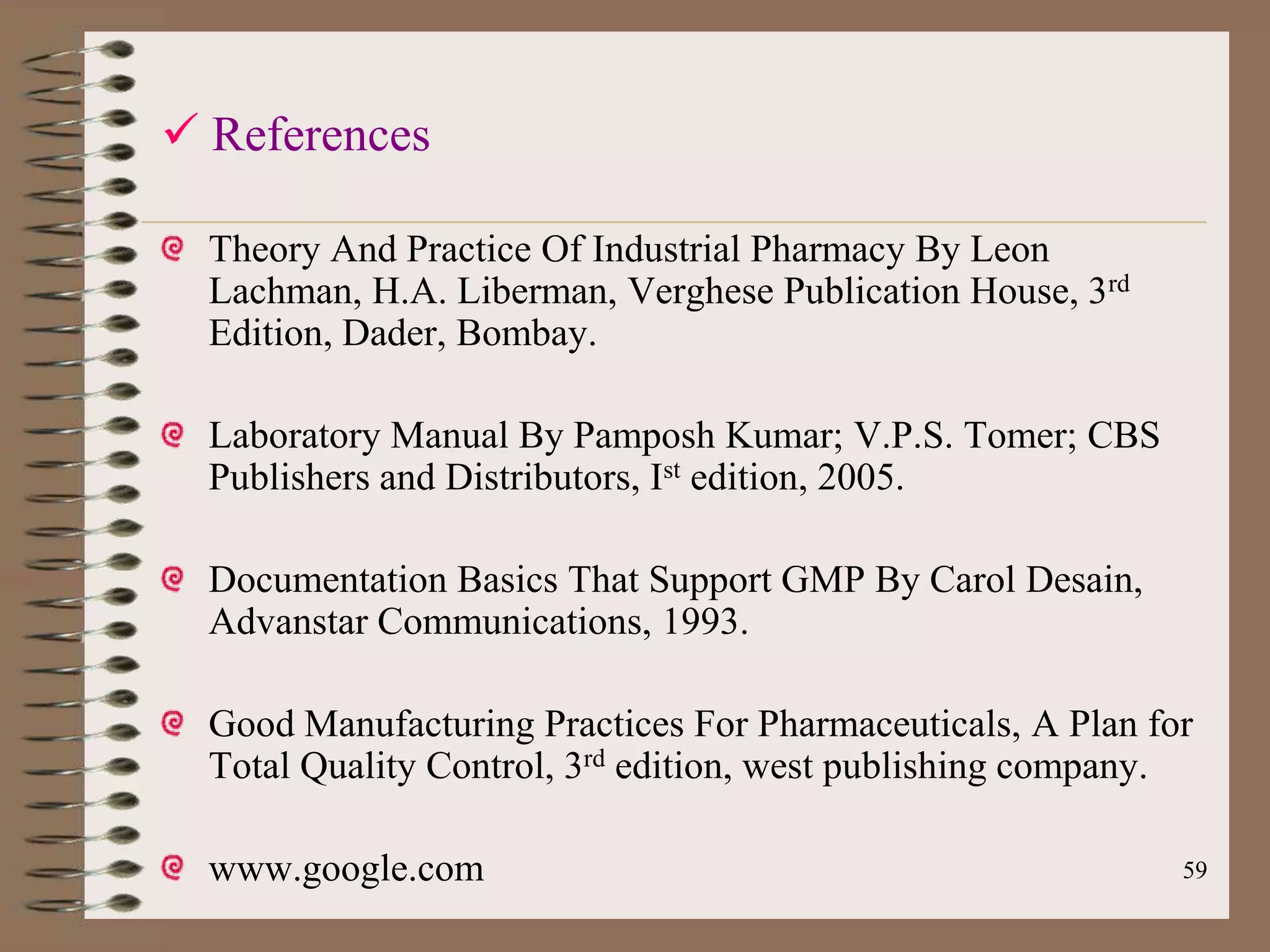  References

  Theory And Practice Of Industrial Pharmacy By Leon
  Lachman, H.A. Liberman, Verghese Publication House, 3rd
  Edition, Dader, Bombay.

  Laboratory Manual By Pamposh Kumar; V.P.S. Tomer; CBS
  Publishers and Distributors, Ist edition, 2005.

  Documentation Basics That Support GMP By Carol Desain,
  Advanstar Communications, 1993.

  Good Manufacturing Practices For Pharmaceuticals, A Plan for
  Total Quality Control, 3rd edition, west publishing company.

  www.google.com                                             59
 