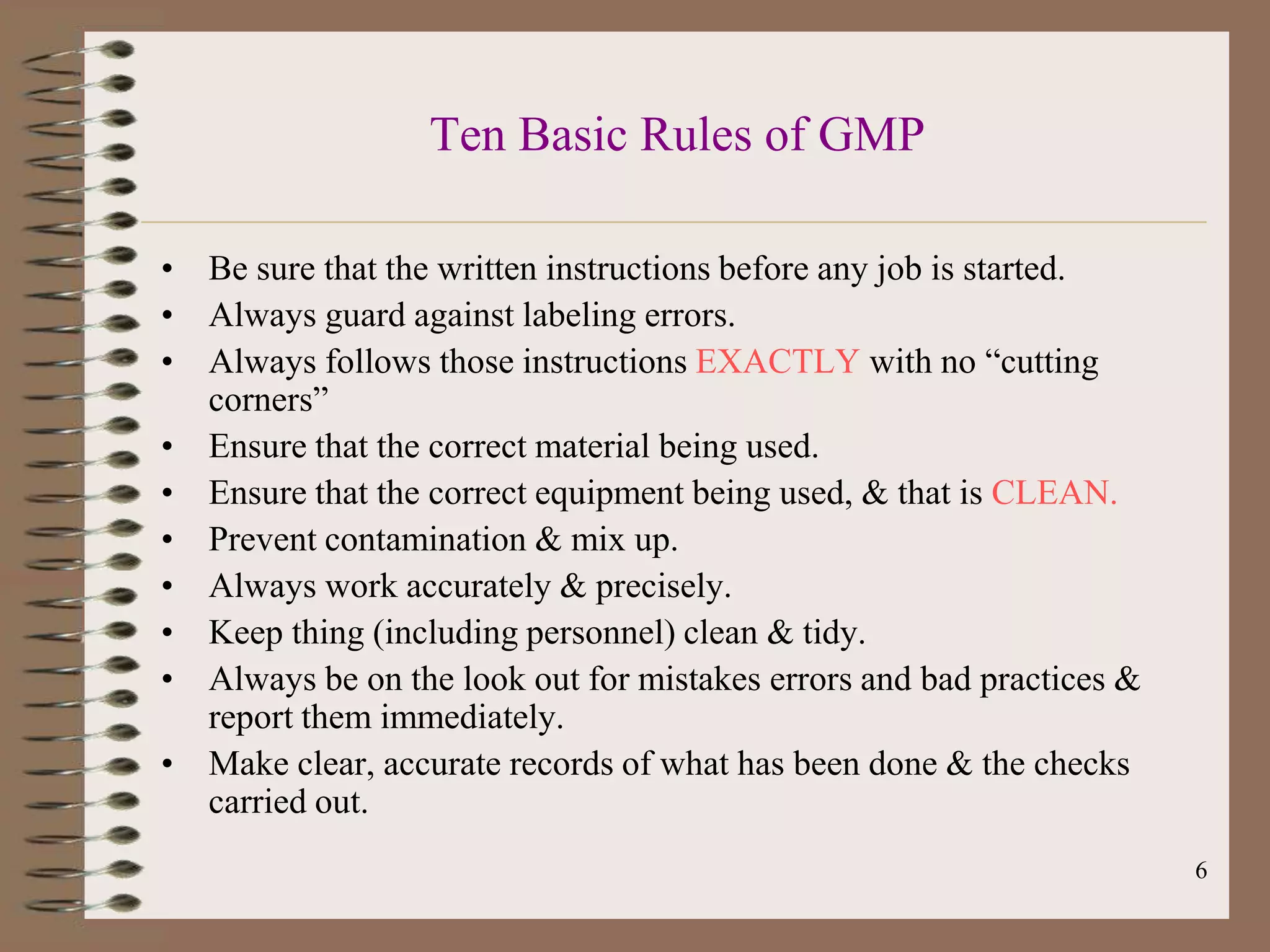 Ten Basic Rules of GMP

• Be sure that the written instructions before any job is started.
• Always guard against labeling errors.
• Always follows those instructions EXACTLY with no “cutting
  corners”
• Ensure that the correct material being used.
• Ensure that the correct equipment being used, & that is CLEAN.
• Prevent contamination & mix up.
• Always work accurately & precisely.
• Keep thing (including personnel) clean & tidy.
• Always be on the look out for mistakes errors and bad practices &
  report them immediately.
• Make clear, accurate records of what has been done & the checks
  carried out.
                                                                      6
 