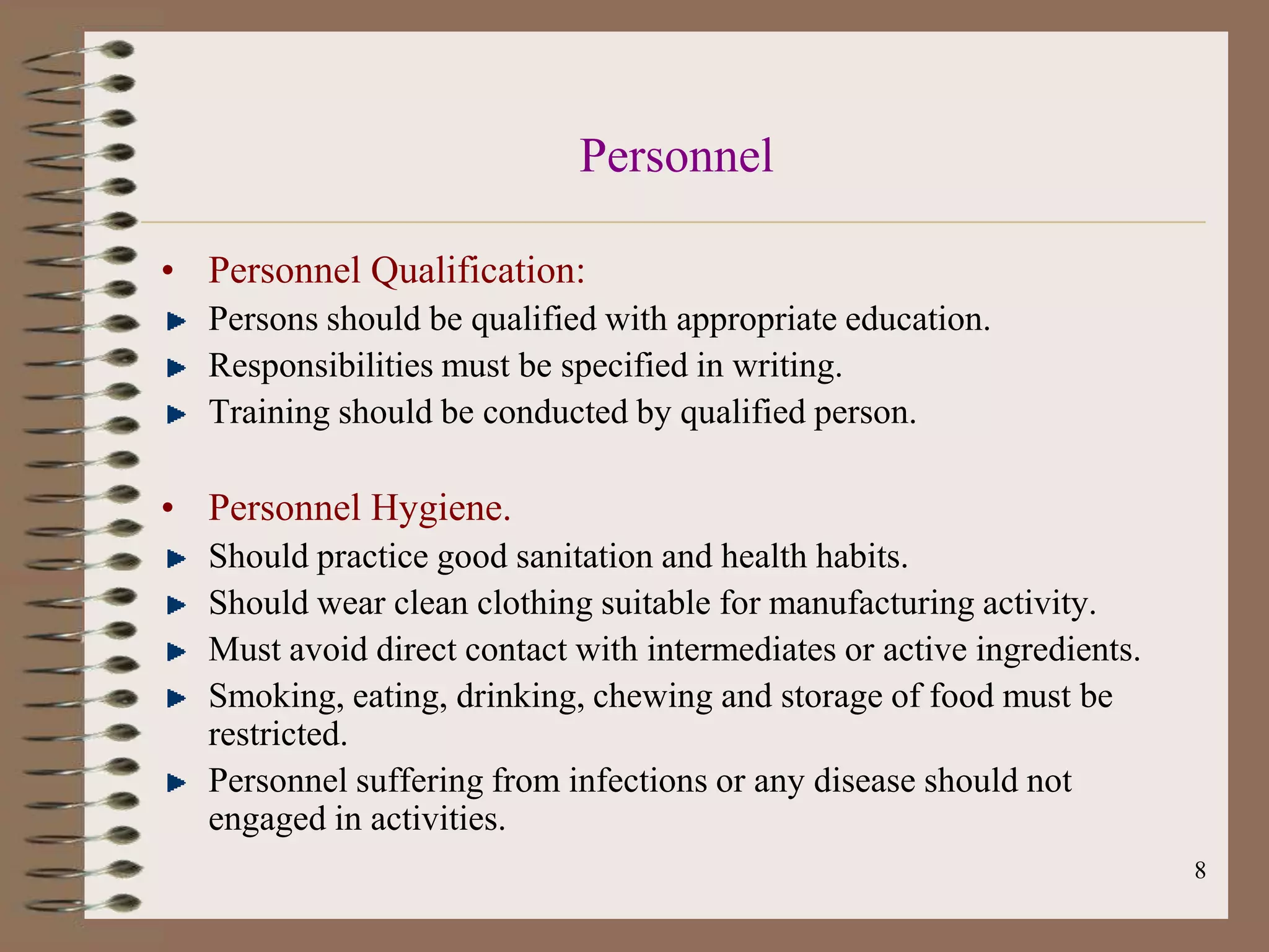 Personnel

• Personnel Qualification:
  Persons should be qualified with appropriate education.
  Responsibilities must be specified in writing.
  Training should be conducted by qualified person.

• Personnel Hygiene.
  Should practice good sanitation and health habits.
  Should wear clean clothing suitable for manufacturing activity.
  Must avoid direct contact with intermediates or active ingredients.
  Smoking, eating, drinking, chewing and storage of food must be
  restricted.
  Personnel suffering from infections or any disease should not
  engaged in activities.
                                                                        8
 