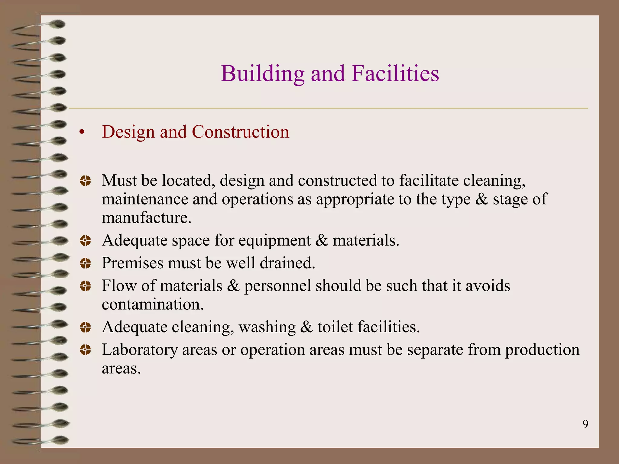 Building and Facilities

• Design and Construction

  Must be located, design and constructed to facilitate cleaning,
  maintenance and operations as appropriate to the type & stage of
  manufacture.
  Adequate space for equipment & materials.
  Premises must be well drained.
  Flow of materials & personnel should be such that it avoids
  contamination.
  Adequate cleaning, washing & toilet facilities.
  Laboratory areas or operation areas must be separate from production
  areas.


                                                                         9
 