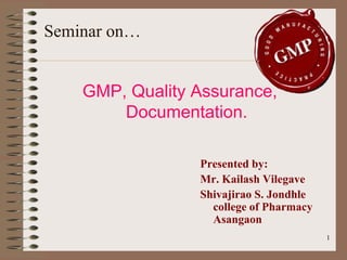 Seminar on…


    GMP, Quality Assurance,
        Documentation.

                 Presented by:
                 Mr. Kailash Vilegave
                 Shivajirao S. Jondhle
                   college of Pharmacy
                   Asangaon
                                         1
 