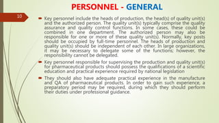 10
PERSONNEL - GENERAL
 Key personnel include the heads of production, the head(s) of quality unit(s)
and the authorized person. The quality unit(s) typically comprise the quality
assurance and quality control functions. In some cases, these could be
combined in one department. The authorized person may also be
responsible for one or more of these quality unit(s). Normally, key posts
should be occupied by full-time personnel. The heads of production and
quality unit(s) should be independent of each other. In large organizations,
it may be necessary to delegate some of the functions; however, the
responsibility cannot be delegated.
 Key personnel responsible for supervising the production and quality unit(s)
for pharmaceutical products should possess the qualifications of a scientific
education and practical experience required by national legislation
 They should also have adequate practical experience in the manufacture
and QA of pharmaceutical products. In order to gain such experience, a
preparatory period may be required, during which they should perform
their duties under professional guidance.
 