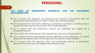 11
PERSONNEL
THE HEAD OF PRODUCTION GENERALLY HAS THE FOLLOWING
RESPONSIBILITIES
 (a) to ensure that products are produced and stored in accordance with the
appropriate documentation in order to obtain the required quality;
 (b) to approve the instructions relating to production operations, including the in-
process controls, and to ensure their strict implementation;
 (c) to ensure that the production records are evaluated and signed by a
designated person;
 (d) to check the maintenance of the department, premises and equipment;
 (e) to ensure that the appropriate process validations and calibrations of control
equipment are performed and recorded and the reports made available;
 (f) to ensure that the required initial and continuing training of production
personnel is carried out and adapted according to need.
 
