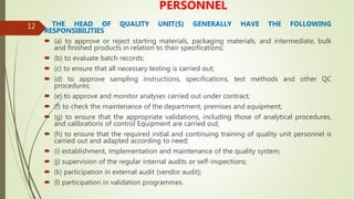 12
PERSONNEL
THE HEAD OF QUALITY UNIT(S) GENERALLY HAVE THE FOLLOWING
RESPONSIBILITIES
 (a) to approve or reject starting materials, packaging materials, and intermediate, bulk
and finished products in relation to their specifications;
 (b) to evaluate batch records;
 (c) to ensure that all necessary testing is carried out;
 (d) to approve sampling instructions, specifications, test methods and other QC
procedures;
 (e) to approve and monitor analyses carried out under contract;
 (f) to check the maintenance of the department, premises and equipment;
 (g) to ensure that the appropriate validations, including those of analytical procedures,
and calibrations of control Equipment are carried out;
 (h) to ensure that the required initial and continuing training of quality unit personnel is
carried out and adapted according to need;
 (i) establishment, implementation and maintenance of the quality system;
 (j) supervision of the regular internal audits or self-inspections;
 (k) participation in external audit (vendor audit);
 (l) participation in validation programmes.
 