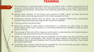 15
TRAINING
 The manufacturer should provide training in accordance with a written programme for all
personnel whose duties take them into manufacturing areas or into control laboratories
(including the technical, maintenance and cleaning personnel) and for other personnel as
required.
 Besides basic training on the theory and practice of GMP, newly recruited personnel
should receive training appropriate to the duties assigned to them.
 Continuing training should also be given, and its practical effectiveness periodically
assessed. Approved training programmes should be available.
 Training records should be kept.
 Personnel working in areas where contamination is a hazard, e.g. clean areas or areas
where highly active, toxic, infectious or sensitizing materials are handled, should be given
specific training.
 The concept of QA and all the measures which aid its understanding and implementation
should be fully discussed during the training sessions.
 Visitors or untrained personnel should preferably not be taken into the production and
QC areas. If this is unavoidable, they should be given relevant information in advance
(particularly about personal hygiene) and the prescribed protective clothing. They should
be closely supervised.
 Consultant and contract staff should be qualified for the services they provide. Evidence
of this should be included in the training records.
 