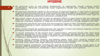 17
HYGIENE
 All personnel, prior to and during employment, as appropriate, should undergo health
examinations. Personnel conducting visual inspections should also undergo periodic eye
examinations.
 All personnel should be trained in the practices of personal hygiene. A high level of personal
hygiene should be observed by all those concerned with manufacturing processes. In particular,
personnel should be instructed to wash their hands before entering production areas. Signs to
this effect should be posted and instructions complied with.
 Any person shown at any time to have an apparent illness or open lesions that may adversely
affect the quality of products should not be allowed to handle starting materials, packaging
materials, in-process materials or medicines until the condition is no longer judged to be a risk.
 All employees should be instructed and encouraged to report to their immediate supervisor any
conditions (relating to plant, equipment or personnel) that they consider may adversely affect
the products.
 Direct contact should be avoided between the operator’s hands and starting materials, primary
packaging materials and intermediate or bulk product.
 To ensure protection of the product from contamination, personnel should wear clean body
coverings appropriate to the duties they perform, including appropriate hair covering. Used
clothes, if reusable, should be stored in separate closed containers until properly laundered and,
if necessary, disinfected or sterilized.
 Smoking, eating, drinking, chewing, and keeping plants, food, drink, smoking material and
personal medicines should not be permitted in production, laboratory and storage areas, or in
any other areas where they might adversely influence product quality.
 Personal hygiene procedures, including the wearing of protective clothing, should apply to all
persons entering production areas, whether they are temporary or full-time employees or non-
employees, e.g. contractors, employees, visitors, senior managers and inspectors
 