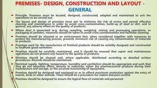 19
PREMISES- DESIGN, CONSTRUCTION AND LAYOUT -
GENERAL
 Principle. Premises must be located, designed, constructed, adapted and maintained to suit the
operations to be carried out.
 The layout and design of premises must aim to minimize the risk of errors and permit effective
cleaning and maintenance in order to avoid cross-contamination, build-up of dust or dirt, and in
general, any adverse effect on the quality of products.
 Where dust is generated (e.g. during sampling, weighing, mixing and processing operations, or
packaging of powder), measures should be taken to avoid cross-contamination and facilitate cleaning.
 Premises should be situated in an environment that, when considered together with measures to
protect the manufacturing process, presents minimum risk of causing any contamination of materials
or products.
 Premises used for the manufacture of finished products should be suitably designed and constructed
to facilitate good sanitation.
 Premises should be carefully maintained, and it should be ensured that repair and maintenance
operations do not present any hazard to the quality of products.
 Premises should be cleaned and, where applicable, disinfected according to detailed written
procedures. Records should be maintained.
 Electrical supply, lighting, temperature, humidity and ventilation should be appropriate and such that
they do not adversely affect, directly or indirectly, either the pharmaceutical products during their
manufacture and storage, or the accurate functioning of equipment.
 Premises should be designed and equipped so as to afford maximum protection against the entry of
insects, birds or other animals. There should be a procedure for rodent and pest control.
 Premises should be designed to ensure the logical flow of materials and personnel
 