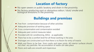 20
Location of factory
 No open sewers or public lavatory and drain in the proximity
 No factory producing soot or obnoxious odour / dust/ smoke and
biological emissions in the proximity
Buildings and premises
 Free from contamination because of other activities
 Adequate provision of working space
 Cross contamination and contamination avoided
 Adequate pest control measures taken
 Provided with Air conditioning, AHUs as applicable
 There has to be a comfort level for all those working in the area
 Drainages are constructed such that there is no Room for entry of insects
 Walls and floors to be free from cracks and open joints. All interior surfaces should
not shed any particles. No accumulation of waste can take place
 Floors and walls are smooth and impervious
 