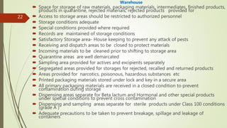 22
Warehouse
 Space for storage of raw materials, packaging materials, intermediates, finished products,
products in quarantine, rejected materials, rejected products provided for
 Access to storage areas should be restricted to authorized personnel
 Storage conditions adequate
 Special conditions provided where required
 Records are maintained of storage conditions
 Satisfactory Storage area- House keeping to prevent any attack of pests
 Receiving and dispatch areas to be closed to protect materials
 Incoming materials to be cleaned prior to shifting to storage area
 Quarantine areas are well demarcated
 Sampling area provided for actives and excipients separately
 Segregated areas provided for storages for rejected, recalled and returned products
 Areas provided for narcotics, poisonous, hazardous substances etc
 Printed packaging materials stored under lock and key in a secure area
 All primary packaging materials are received in a closed condition to prevent
contamination during storage
 Dispensing areas separate for Beta lactum and Hormonal and other special products
under special conditions to prevent cross contamination
 Dispensing and sampling areas separate for sterile products under Class 100 conditions
(grade A )
 Adequate precautions to be taken to prevent breakage, spillage and leakage of
containers
 