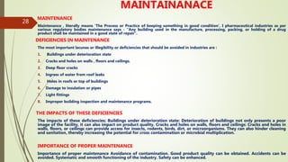 28
MAINTAINANACE
MAINTENANCE
Maintenance , literally means ‘The Process or Practice of keeping something in good condition’. I pharmaceutical industries as per
various regulatory bodies maintenance says - “Any building used in the manufacture, processing, packing, or holding of a drug
product shall be maintained in a good state of repair”.
DEFICIENCIES IN MAINTENANCE
The most important lacunas or illegibility or deficiencies that should be avoided in industries are :
1. Buildings under deterioration state
2. Cracks and holes on walls , floors and ceilings.
3. Deep floor cracks
4. Ingress of water from roof leaks
5. Holes in roofs or top of buildings
6. Damage to insulation or pipes
7. Light fittings
8. Improper building inspection and maintenance programs.
THE IMPACTS OF THESE DEFICIENCIES
The impacts of these deficiencies; Buildings under deterioration state: Deterioration of buildings not only presents a poor
image of the facility, it can also impact on product quality. Cracks and holes on walls, floors and ceilings: Cracks and holes in
walls, floors, or ceilings can provide access for insects, rodents, birds, dirt, or microorganisms. They can also hinder cleaning
and sanitation, thereby increasing the potential for cross contamination or microbial multiplication.
IMPORTANCE OF PROPER MAINTENANCE
Importance of proper maintenance Avoidance of contamination. Good product quality can be obtained. Accidents can be
avoided. Systematic and smooth functioning of the industry. Safety can be enhanced.
 