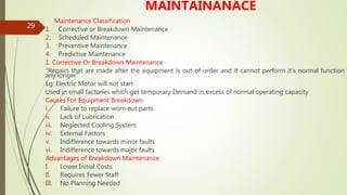 29
MAINTAINANACE
Maintenance Classification
1. Corrective or Breakdown Maintenance
2. Scheduled Maintenance
3. Preventive Maintenance
4. Predictive Maintenance
1. Corrective Or Breakdown Maintenance
“Repairs that are made after the equipment is out of order and it cannot perform it’s normal function
any longer”
Eg: Electric Motor will not start
Used in small factories which get temporary Demand in excess of normal operating capacity
Causes For Equipment Breakdown
i. Failure to replace worn out parts
ii. Lack of Lubrication
iii. Neglected Cooling System
iv. External Factors
v. Indifference towards minor faults
vi. Indifference towards major faults
Advantages of Breakdown Maintenance
I. Lower Initial Costs
II. Requires Fewer Staff
III. No Planning Needed
 