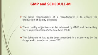 3
GMP and SCHEDULE-M
 The basic responsibility of a manufacturer is to ensure the
production of quality products
 These quality objectives can be achieved by GMP and hence they
were implemented as Schedule M in 1988.
 The Schedule M has again been amended in a major way by the
drugs and cosmetics act rules,2001
 
