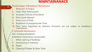 30
MAINTAINANACE
Disadvantages of Breakdown Maintenance
I. Reduction of Output
II. Faster Plant Deterioration
III. Increased Chances of Accidents
IV. More Spoilt Material
V. Direct Loss of Profit
VI. Breakdown at Inopportunate Times
VII. Plant Items Regulated by Statutory Provisions are not subject to breakdown
maintenance
2. Scheduled Maintenance
Aim: Avoiding Breakdown
Scheduled maintenance incorporates:
I. White washing of buildings
II. Overhauling of machines
III. Repair
IV. Cleaning Of Water & Other Tanks
 