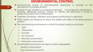 38
ENVIRONMENTAL CONTROL
 Environmental control of pharmaceutical cleanrooms is essential to the
manufacture of a quality product.
 Control of such conditions as airborne particulate, microorganisms, temperature ,
humidity, differential pressure, airflow, air velocity and personnel is crucial to
protect the product from contamination.
 Therefore, the design, validation and ongoing monitoring of a cleanroom
 HVAC system are necessary to assure the quality and safety of the pharmaceutical
product.
 The manufacturing environment is critical for product quality and includes
1. Light
2. Temperature
3. Humidity
4. Air movement
5. Microbial contamination
6. Particulate contamination
 Uncontrolled environment can lead to product degradation
product contamination
loss of product and profit
 
