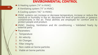 40
ENVIRONMENTAL CONTROL
 A Heating system (“H” in HVAC)
A Ventilating system (“V” in HVAC)
A Cooling system (“AC" in HVAC)
 HVAC systems can increase or decrease temperature, increase or reduce the
moisture or humidity in the air, decrease the level of particulate or gaseous
contaminants in the air. These abilities are employed for comfort and to
protect people and product.
 HVAC; Heating, Ventilation and Air conditioning – Validated Yearly by
external party
 Parameters:
1. Temperature
2. Air velocity
3. Air Changes
4. Filter integrity
5. Non-viable air borne particles
6. Viable air borne particles
 