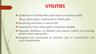 UTILITIES
 Qualification of utilities that could impact on product quality
e.g. steam, gases, compressed air, HVAC,water
 Monitoring and action in case of OOL
 Drawings for these utility systems should be available
 Adequate ventilation, air filtration and exhaust systems and drainage
systems where appropriate
 Designed and constructed to minimize risks of contamination and
cross-contamination
 