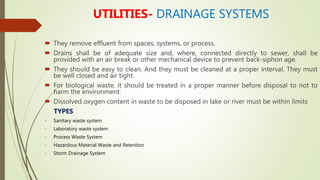 UTILITIES- DRAINAGE SYSTEMS
 They remove effluent from spaces, systems, or process.
 Drains shall be of adequate size and, where, connected directly to sewer, shall be
provided with an air break or other mechanical device to prevent back-siphon age.
 They should be easy to clean. And they must be cleaned at a proper interval. They must
be well closed and air tight.
 For biological waste, it should be treated in a proper manner before disposal to not to
harm the environment.
 Dissolved oxygen content in waste to be disposed in lake or river must be within limits
TYPES
- Sanitary waste system
- Laboratory waste system
- Process Waste System
- Hazardous Material Waste and Retention
- Storm Drainage System
 