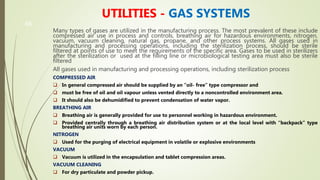 46
UTILITIES - GAS SYSTEMS
Many types of gases are utilized in the manufacturing process. The most prevalent of these include
compressed air use in process and controls, breathing air for hazardous environments, nitrogen,
vacuum, vacuum cleaning, natural gas, propane, and other process systems. All gases used in
manufacturing and processing operations, including the sterilization process, should be sterile
filtered at points of use to meet the requirements of the specific area. Gases to be used in sterilizers
after the sterilization or used at the filling line or microbiological testing area must also be sterile
filtered
All gases used in manufacturing and processing operations, including sterilization process
COMPRESSED AIR
 In general compressed air should be supplied by an “oil- free” type compressor and
 must be free of oil and oil vapour unless vented directly to a noncontrolled environment area.
 It should also be dehumidified to prevent condensation of water vapor.
BREATHING AIR
 Breathing air is generally provided for use to personnel working in hazardous environment.
 Provided centrally through a breathing air distribution system or at the local level with “backpack” type
breathing air units worn by each person.
NITROGEN
 Used for the purging of electrical equipment in volatile or explosive environments
VACUUM
 Vacuum is utilized in the encapsulation and tablet compression areas.
VACUUM CLEANING
 For dry particulate and powder pickup.
 