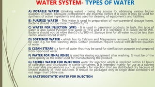48
WATER SYSTEM- TYPES OF WATER
A) POTABLE WATER (drinking water) - being the source for obtaining various higher
qualities of water, adequate pretreatment are essential before it is used. It may be used for
synthesis of active ingredients and also used for cleaning of equipment's and facilities.
B) PURIFIED WATER - This water is used in preparation of non-parenteral dosage forms.
Bacteria should not be more than100 cfu/ml
C) WATER FOR INJECTION (WFI) - It is used in parenteral products. In bulk, this type of
water is also called Pyrogen free water or PFU and if it is sterilized, it is called sterile WFI.
Bacteria should not be more than10 cfu/100 ml. Storage time for all water must be less than
24 hrs. unless stored at 80°C.
D) SOFTENED WATER - which has its Calcium and Magnesium removed. Such a water can
be used e.g. for first washing steps. Certain processes require special well-defined qualities
of water.
E) CLEAN STEAM is a form of water that may be used for sterilization purpose and prepared
from deionized water.
F) WATER FOR FINAL RINSE is used for rinsing equipment after washing. It must be of the
same quality as the water used for manufacturing the product.
G) STERILE WATER FOR INJECTION water for injection which is sterilized within 12 hours
of collection and distributed in sterile containers. It is intended mainly for use as a solvent
for injectable preparations such as powders for injection that are distributed dry because of
limited stability of their solutions. It should be packaged only in single dose containers of
not larger than 1-litre size.
H) BACTERIOSTATIC WATER FOR INJECTION
 