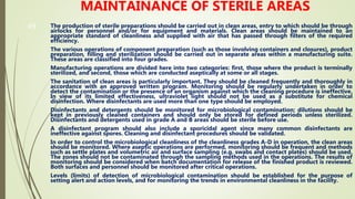 49
MAINTAINANCE OF STERILE AREAS
The production of sterile preparations should be carried out in clean areas, entry to which should be through
airlocks for personnel and/or for equipment and materials. Clean areas should be maintained to an
appropriate standard of cleanliness and supplied with air that has passed through filters of the required
efficiency.
The various operations of component preparation (such as those involving containers and closures), product
preparation, filling and sterilization should be carried out in separate areas within a manufacturing suite.
These areas are classified into four grades.
Manufacturing operations are divided here into two categories: first, those where the product is terminally
sterilized, and second, those which are conducted aseptically at some or all stages.
The sanitation of clean areas is particularly important. They should be cleaned frequently and thoroughly in
accordance with an approved written program. Monitoring should be regularly undertaken in order to
detect the contamination or the presence of an organism against which the cleaning procedure is ineffective.
In view of its limited effectiveness, ultraviolet light should not be used as a substitute for chemical
disinfection. Where disinfectants are used more than one type should be employed.
Disinfectants and detergents should be monitored for microbiological contamination; dilutions should be
kept in previously cleaned containers and should only be stored for defined periods unless sterilized.
Disinfectants and detergents used in grade A and B areas should be sterile before use.
A disinfectant program should also include a sporicidal agent since many common disinfectants are
ineffective against spores. Cleaning and disinfectant procedures should be validated.
In order to control the microbiological cleanliness of the cleanliness grades A-D in operation, the clean areas
should be monitored. Where aseptic operations are performed, monitoring should be frequent and methods
such as settle plates and volumetric air and surface sampling (e.g. swabs and contact plates) should be used.
The zones should not be contaminated through the sampling methods used in the operations. The results of
monitoring should be considered when batch documentation for release of the finished product is reviewed.
Both surfaces and personnel should be monitored after critical operations.
Levels (limits) of detection of microbiological contamination should be established for the purpose of
setting alert and action levels, and for monitoring the trends in environmental cleanliness in the facility.
 