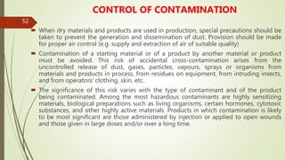 52
CONTROL OF CONTAMINATION
 When dry materials and products are used in production, special precautions should be
taken to prevent the generation and dissemination of dust. Provision should be made
for proper air control (e.g. supply and extraction of air of suitable quality)
 Contamination of a starting material or of a product by another material or product
must be avoided. This risk of accidental cross-contamination arises from the
uncontrolled release of dust, gases, particles, vapours, sprays or organisms from
materials and products in process, from residues on equipment, from intruding insects,
and from operators’ clothing, skin, etc.
 The significance of this risk varies with the type of contaminant and of the product
being contaminated. Among the most hazardous contaminants are highly sensitizing
materials, biological preparations such as living organisms, certain hormones, cytotoxic
substances, and other highly active materials. Products in which contamination is likely
to be most significant are those administered by injection or applied to open wounds
and those given in large doses and/or over a long time.
 