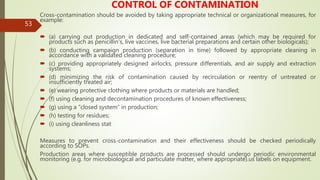 53
CONTROL OF CONTAMINATION
Cross-contamination should be avoided by taking appropriate technical or organizational measures, for
example:
 (a) carrying out production in dedicated and self-contained areas (which may be required for
products such as penicillin's, live vaccines, live bacterial preparations and certain other biologicals);
 (b) conducting campaign production (separation in time) followed by appropriate cleaning in
accordance with a validated cleaning procedure;
 (c) providing appropriately designed airlocks, pressure differentials, and air supply and extraction
systems;
 (d) minimizing the risk of contamination caused by recirculation or reentry of untreated or
insufficiently treated air;
 (e) wearing protective clothing where products or materials are handled;
 (f) using cleaning and decontamination procedures of known effectiveness;
 (g) using a “closed system” in production;
 (h) testing for residues;
 (i) using cleanliness stat
Measures to prevent cross-contamination and their effectiveness should be checked periodically
according to SOPs.
Production areas where susceptible products are processed should undergo periodic environmental
monitoring (e.g. for microbiological and particulate matter, where appropriate).us labels on equipment.
 