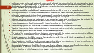 55
EQUIPMENT
 Equipment must be located, designed, constructed, adapted and maintained to suit the operations to be
carried out. The layout and design of equipment must aim to minimize the risk of errors and permit effective
cleaning and maintenance in order to avoid cross-contamination, build-up of dust or dirt, and, in general, any
adverse effect on the quality of products.
 Equipment should be installed in such a way as to minimize any risk of error or of contamination.
 Fixed pipework should be clearly labelled to indicate contents and, where applicable, the direction of flow.
 All service pipework and devices should be adequately marked and special attention paid to the provision of
non-interchangeable connections or adaptors for dangerous gases and liquids.
 Balances and other measuring equipment of an appropriate range and precision should be available for
production and control operations and should be calibrated according to a fixed schedule.
 Production equipment should be thoroughly cleaned according to a fixed schedule.
 Laboratory equipment and instruments should be suited to the testing procedures undertaken.
 Washing, cleaning and drying equipment should be chosen and used so as not to be a source of contamination.
 Production equipment should not present any hazard to the products.
 The parts of the production equipment that come into contact with the product must not be reactive, additive,
or absorptive to an extent that would affect the quality of the product.
 Defective equipment should be removed from production and QC areas. If this is not possible, it should be
clearly labelled as defective to prevent use.
 Closed equipment should be used whenever appropriate. Where open equipment is used or equipment is
opened, precautions should be taken to minimize contamination.
 Non-dedicated equipment should be cleaned according to validated cleaning procedures between being used
for production of different pharmaceutical products to prevent cross-contamination.
 Current drawings of critical equipment and support systems should be maintained.
 