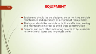 56 EQUIPMENT
 Equipment should be so designed so as to have suitable
maintenance and operations as per product requirements
 The layout should be suitable to facilitate effective cleaning
and maintenance in order to avoid cross contamination
 Balances and such other measuring devices to be available
in raw material stores and in-process areas
 