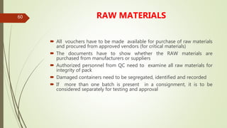 60 RAW MATERIALS
 All vouchers have to be made available for purchase of raw materials
and procured from approved vendors (for critical materials)
 The documents have to show whether the RAW materials are
purchased from manufacturers or suppliers
 Authorized personnel from QC need to examine all raw materials for
integrity of pack
 Damaged containers need to be segregated, identified and recorded
 If more than one batch is present in a consignment, it is to be
considered separately for testing and approval
 