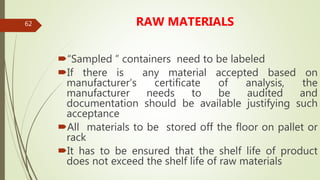 62 RAW MATERIALS
“Sampled ” containers need to be labeled
If there is any material accepted based on
manufacturer’s certificate of analysis, the
manufacturer needs to be audited and
documentation should be available justifying such
acceptance
All materials to be stored off the floor on pallet or
rack
It has to be ensured that the shelf life of product
does not exceed the shelf life of raw materials
 