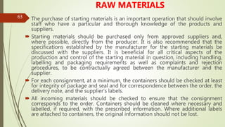 63
RAW MATERIALS
 The purchase of starting materials is an important operation that should involve
staff who have a particular and thorough knowledge of the products and
suppliers.
 Starting materials should be purchased only from approved suppliers and,
where possible, directly from the producer. It is also recommended that the
specifications established by the manufacturer for the starting materials be
discussed with the suppliers. It is beneficial for all critical aspects of the
production and control of the starting material in question, including handling,
labelling and packaging requirements as well as complaints and rejection
procedures, to be contractually agreed between the manufacturer and the
supplier.
 For each consignment, at a minimum, the containers should be checked at least
for integrity of package and seal and for correspondence between the order, the
delivery note, and the supplier’s labels.
 All incoming materials should be checked to ensure that the consignment
corresponds to the order. Containers should be cleaned where necessary and
labelled, if required, with the prescribed information. Where additional labels
are attached to containers, the original information should not be lost.
 
