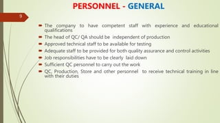 9
PERSONNEL - GENERAL
 The company to have competent staff with experience and educational
qualifications
 The head of QC/ QA should be independent of production
 Approved technical staff to be available for testing
 Adequate staff to be provided for both quality assurance and control activities
 Job responsibilities have to be clearly laid down
 Sufficient QC personnel to carry out the work
 QC, Production, Store and other personnel to receive technical training in line
with their duties
 