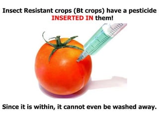 Insect Resistant crops (Bt crops) have a pesticide INSERTED IN them!Since it is within, it cannot even be washed away.