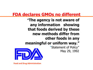 FDA declares GMOs no different“The agency is not aware of any information   showing that foods derived by these new methods differ from other foods in any meaningful or uniform way.”“Statement of Policy” May 29, 1992Food and Drug Administration