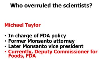 Who overruled the scientists?Michael TaylorIn charge of FDA policyFormer Monsanto attorneyLater Monsanto vice presidentCurrently, Deputy Commissioner for Foods, FDA 