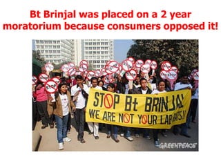 Bt Brinjal was placed on a 2 year moratorium because consumers opposed it!