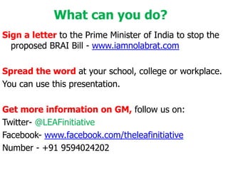 What can you do?Sign a letter to the Prime Minister of India to stop the proposed BRAI Bill - www.iamnolabrat.comSpread the word at your school, college or workplace.You can use this presentation.Get more information on GM, follow us on:Twitter- @LEAFinitiativeFacebook- www.facebook.com/theleafinitiativeNumber - +91 9594024202