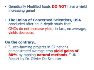 Genetically Modified foods DO NOT have a yield increasing gene! The Union of Concerned Scientists, USA concluded after an in-depth study that GMOs do not increase yield; in fact, on average, yields decrease.On the contrary..“…eco-farming projects in 57 nations demonstrated average cropyield gains of 80%by tapping natural methods..” UN Report by Dr. Olivier De Schutter