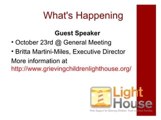 What's Happening
Guest Speaker
• October 23rd @ General Meeting
• Britta Martini-Miles, Executive Director
More information at
http://www.grievingchildrenlighthouse.org/

 