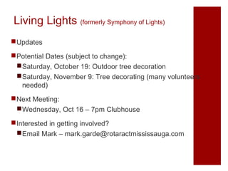 Living Lights (formerly Symphony of Lights)
Updates
Potential Dates (subject to change):
Saturday, October 19: Outdoor tree decoration
Saturday, November 9: Tree decorating (many volunteers
needed)
Next Meeting:
Wednesday, Oct 16 – 7pm Clubhouse
Interested in getting involved?
Email Mark – mark.garde@rotaractmississauga.com

 