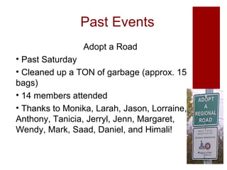 Past Events
Adopt a Road
• Past Saturday
• Cleaned up a TON of garbage (approx. 15
bags)
• 14 members attended
• Thanks to Monika, Larah, Jason, Lorraine,
Anthony, Tanicia, Jerryl, Jenn, Margaret,
Wendy, Mark, Saad, Daniel, and Himali!

 