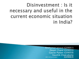 Disinvestment : Is it necessary and useful in the current economic situation in India? Anshuman Jaiswal (G09051) Deepti Chand (G09055) Gaurav Piplani (G09059) Kaushik Chakraborty (G09063) GMP, XLRI Jamshedpur 