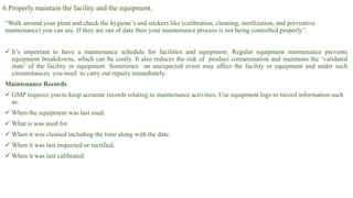 6.Properly maintain the facility and the equipment.
“Walk around your plant and check the hygiene’s and stickers like (calibration, cleaning, sterilization, and preventive
maintenance) you can see. If they are out of date then your maintenance process is not being controlled properly”.
 It’s important to have a maintenance schedule for facilities and equipment. Regular equipment maintenance prevents
equipment breakdowns, which can be costly. It also reduces the risk of product contamination and maintains the ‘validated
state’ of the facility or equipment. Sometimes an unexpected event may affect the facility or equipment and under such
circumstances, you need to carry out repairs immediately.
Maintenance Records
 GMP requires you to keep accurate records relating to maintenance activities. Use equipment logs to record information such
as:
 When the equipment was last used.
 What is was used for.
 When it was cleaned including the time along with the date.
 When it was last inspected or rectified.
 When it was last calibrated.
 