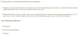7.Clearly define, develop and demonstrate job competence.
 Employees must demonstrate their job competence every day by producing quality products in a safe and efficient manner.
people should know how to do the job right first time & every time.
 Annual performance reviews are also a great way to formally discuss an employee’s development and performance. It’s a
great way to review what the employee has achieved and to identify any gaps or areas for further development.
Key Performance Indicators:
 Work plans
 Roles and responsibilities.
 Training.
 