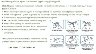 8.Protect drug products against contamination by practicing good hygiene.
The fight against contamination is a constant battle and is one that requires the attention of every single employee, every day.
Practices in mind:
 Always practice good personal hygiene by washing your hands and wearing the required protective garments.
 Inform your supervisor if you are ill; you may not be allowed to enter the manufacturing area until you are well again.
 Minimise contact with product or product contact surfaces and equipment.
 NEVER eat, drink, smoke or chew in manufacturing areas.
 Always follow cleaning and sanitation procedures.
 Report any condition that may cause product contamination.
 Remove trash and waste materials, and store (or) discard
appropriately.
“These practices are nothing more than common sense and are
your best defence to reduce the risk of product contamination”.
SIX STEPS TO CLEAN HANDS
 
