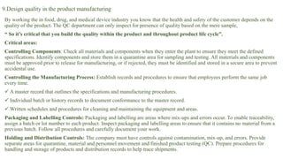 9.Design quality in the product manufacturing
By working the in food, drug, and medical device industry you know that the health and safety of the customer depends on the
quality of the product. The QC department can only inspect for presence of quality based on the mere sample,
“ So it’s critical that you build the quality within the product and throughout product life cycle”.
Critical areas:
Controlling Components: Check all materials and components when they enter the plant to ensure they meet the defined
specifications. Identify components and store them in a quarantine area for sampling and testing. All materials and components
must be approved prior to release for manufacturing, or if rejected, they must be identified and stored in a secure area to prevent
accidental use.
Controlling the Manufacturing Process: Establish records and procedures to ensure that employees perform the same job
every time.
 A master record that outlines the specifications and manufacturing procedures.
 Individual batch or history records to document conformance to the master record.
 Written schedules and procedures for cleaning and maintaining the equipment and areas.
Packaging and Labelling Controls: Packaging and labelling are areas where mix-ups and errors occur. To enable traceability,
assign a batch or lot number to each product. Inspect packaging and labelling areas to ensure that it contains no material from a
previous batch. Follow all procedures and carefully document your work.
Holding and Distribution Controls: The company must have controls against contamination, mix-up, and errors. Provide
separate areas for quarantine, material and personnel movement and finished product testing (QC). Prepare procedures for
handling and storage of products and distribution records to help trace shipments.
 