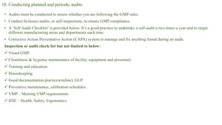 10. Conducting planned and periodic audits
• Audits must be conducted to assess whether you are following the GMP rules.
• Conduct In-house audits, or self-inspections, to ensure GMP compliance.
• A ‘Self Audit Checklist’ is provided below. It’s a good practice to undertake a self-audit a two times a year and to target
different manufacturing areas and departments each time.
• Corrective Action Preventative Action (CAPA) system to manage and fix anything found during an audit.
Inspection or audit check list but not limited to below:
 Visual GMP.
 Cleanliness & hygienic maintenance of facility, equipment and personnel.
 Training and education.
 Housekeeping.
 Good documentation practices(online), GLP.
 Preventive maintenance, calibration schedules.
 VMP – Meeting VMP requirements.
 HSE – Health, Safety, Ergonomics.
 