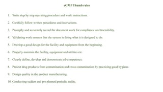 cGMP Thumb rules
1. Write step by step operating procedure and work instructions.
2. Carefully follow written procedures and instructions.
3. Promptly and accurately record the document work for compliance and traceability.
4. Validating work ensures that the system is doing what it is designed to do.
5. Develop a good design for the facility and equipment from the beginning.
6. Properly maintain the facility, equipment and utilities etc.
7. Clearly define, develop and demonstrate job competence.
8. Protect drug products from contamination and cross contamination by practicing good hygiene.
9. Design quality in the product manufacturing.
10. Conducting sudden and pre planned periodic audits.
 