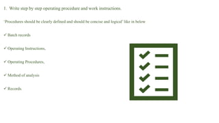 1. Write step by step operating procedure and work instructions.
‘Procedures should be clearly defined and should be concise and logical’ like in below
 Batch records
 Operating Instructions,
 Operating Procedures,
 Method of analysis
 Records.
 