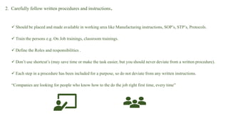 2. Carefully follow written procedures and instructions.
 Should be placed and made available in working area like Manufacturing instructions, SOP’s, STP’s, Protocols.
 Train the persons e.g. On Job trainings, classroom trainings.
 Define the Roles and responsibilities .
 Don’t use shortcut’s (may save time or make the task easier, but you should never deviate from a written procedure).
 Each step in a procedure has been included for a purpose, so do not deviate from any written instructions.
“Companies are looking for people who know how to the do the job right first time, every time”
 
